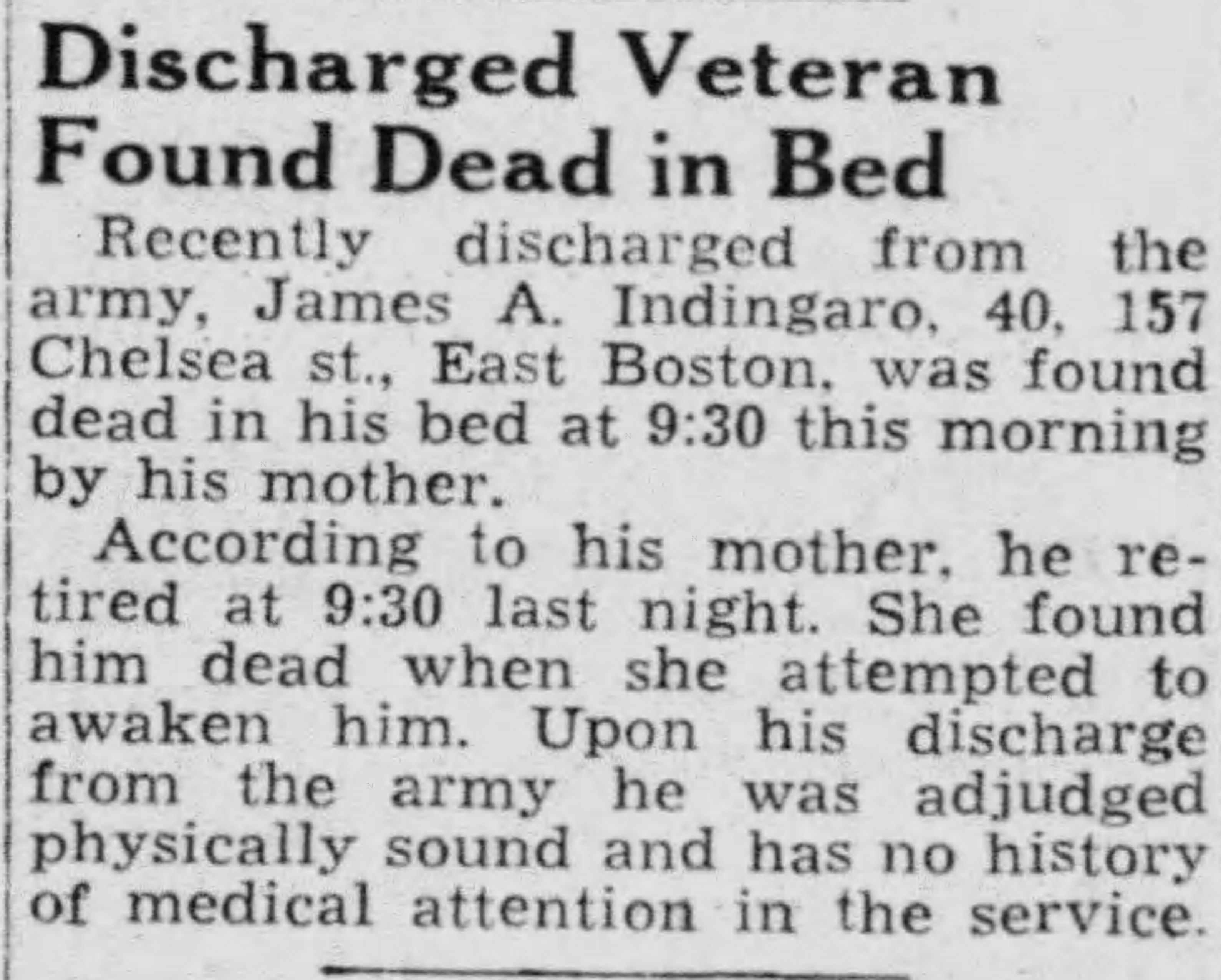 Obituary for James A. Indigaro, age 40, of 157 Chelsea Street, East Boston — recently discharged veteran found dead in his bed by his mother; adjudged physically sound upon discharge from the army; Boston Evening Globe, February 27, 1946